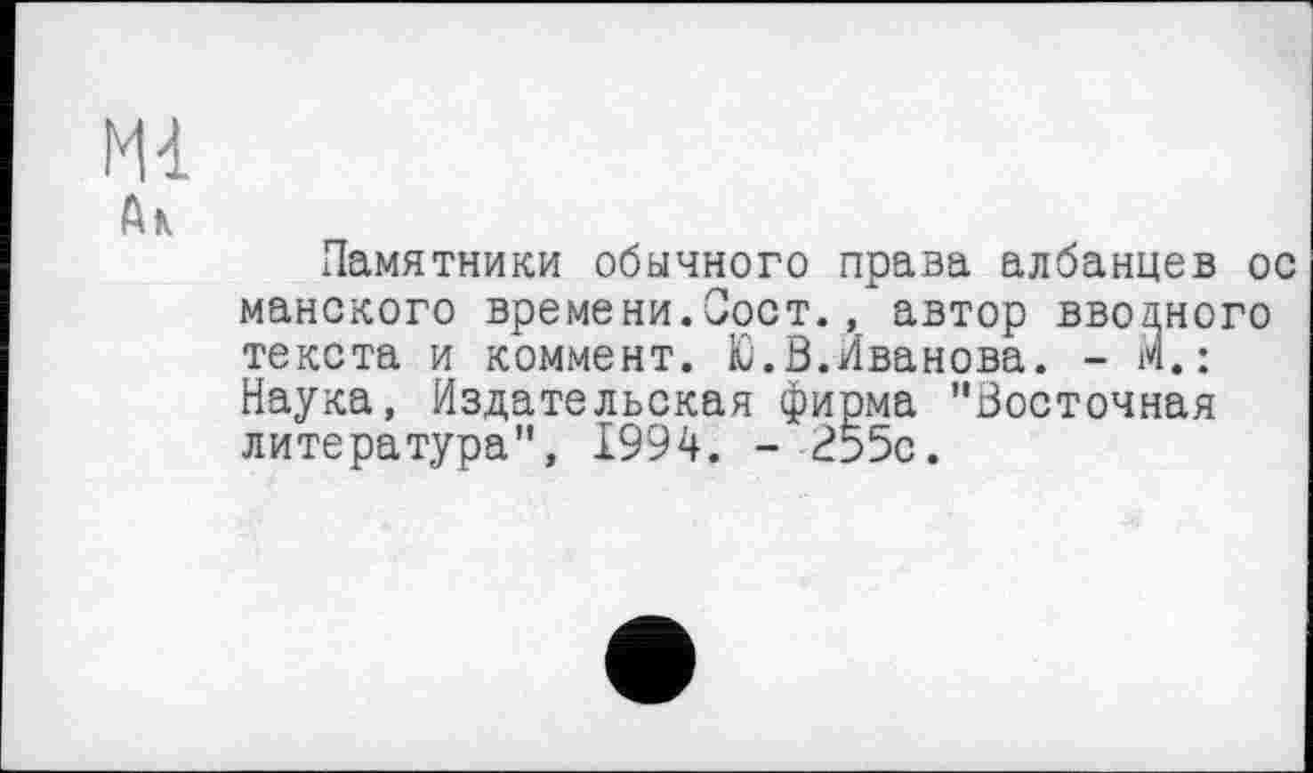 ﻿Ml
Ak
Памятники обычного права албанцев ос майского времени.Соет., автор вводного текста и коммент. Ю.В.Иванова. - М.: Наука, Издательская фирма "Восточная литература", 1994. - 255с.